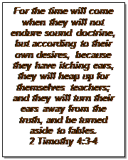 Text Box: For the time will come when they will not endure sound doctrine, but according to their own desires, because they have itching ears, they will heap up for themselves teachers; and they will turn their ears away from the truth, and be turned aside to fables. 
2 Timothy 4:3-4